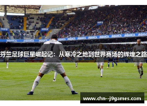 芬兰足球巨星崛起记:从寒冷之地到世界赛场的辉煌之路 芬兰足球巨星崛起记:从寒冷之地到世界赛场的辉煌之路