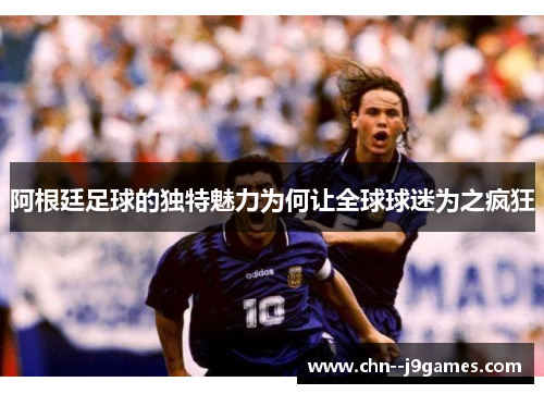 阿根廷足球的独特魅力为何让全球球迷为之疯狂