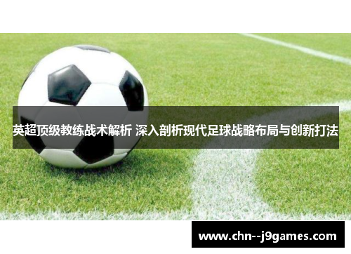英超顶级教练战术解析 深入剖析现代足球战略布局与创新打法