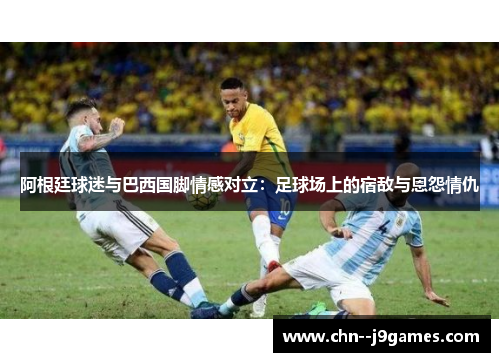 阿根廷球迷与巴西国脚情感对立:足球场上的宿敌与恩怨情仇 阿根廷球迷与巴西国脚情感对立:足球场上的宿敌与恩怨情仇