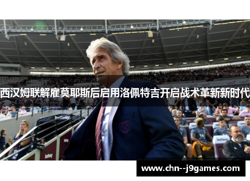 西汉姆联解雇莫耶斯后启用洛佩特吉开启战术革新新时代 西汉姆联解雇莫耶斯后启用洛佩特吉开启战术革新新时代