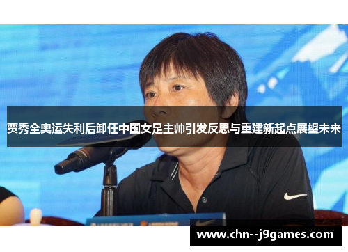 贾秀全奥运失利后卸任中国女足主帅引发反思与重建新起点展望未来 贾秀全奥运失利后卸任中国女足主帅引发反思与重建新起点展望未来
