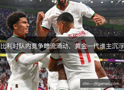 比利时队内竞争暗流涌动，黄金一代谁主沉浮