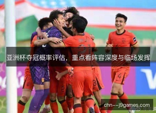 亚洲杯夺冠概率评估，重点看阵容深度与临场发挥